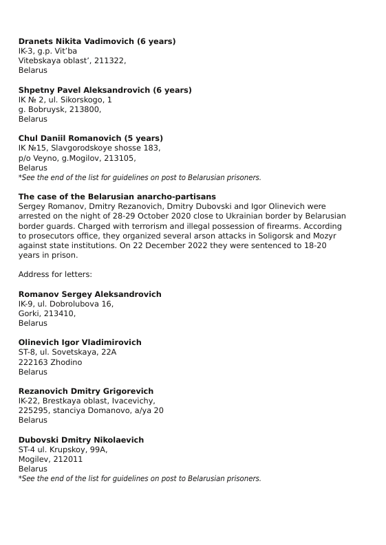 Dranets Nikita Vadimovich (6 years) K3, g.p. Vit’ba  Vitebskaya oblast’, 211322,  Belarus  Shpetny Pavel Aleksandrovich (6 years) IK N 2, ul. Sikorskogo, 1  9. Bobruysk, 213800,  Belarus  Chul Daniil Romanovich (5 years) IKNe15, Slavgorodskoye shosse 183,  p/o Veyno, g.Mogilov, 213105,  Belarus  *See the end of the lst for guidelines on post to Belarusian prisoners.  The case of the Belarusian anarcho-partisans  Sergey Romanov, Dmitry Rezanovich, Dmitry Dubovski and Igor Olinevich were arrested on the night of 28-29 October 2020 close to Ukrainian border by Belarusian border guards. Charged with terrorism and illegal possession of firearms. According to prosecutors office, they organized several arson attacks in Soligorsk and Mozyr against state institutions. On 22 December 2022 they were sentenced to 18-20 years in prison.  Address for letters:  Romanov Sergey Aleksandrovich K9, ul. Dobrolubova 16,  Gorki, 213410,  Belarus  Olinevich Igor Viadimis ST, ul. Sovetskaya, 224 222163 Zhodino  Belarus  Rezanovich Dmitry Grigorevich 1K:22, Brestkaya oblast, Ivacevichy, 225295, stanciya Domanovo, afya 20 Belarus  Dubovski Dmitry Nikolaevich ST4 ul. Krupskoy, 994,  Mogilev, 212011  Belarus  *See the end of the lst for guidelines on post to Belarusian prisoners. 